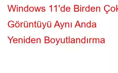 Windows 11'de Birden Çok Görüntüyü Aynı Anda Yeniden Boyutlandırma