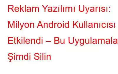 Reklam Yazılımı Uyarısı: Milyon Android Kullanıcısı Etkilendi – Bu Uygulamaları Şimdi Silin