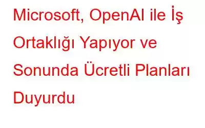 Microsoft, OpenAI ile İş Ortaklığı Yapıyor ve Sonunda Ücretli Planları Duyurdu