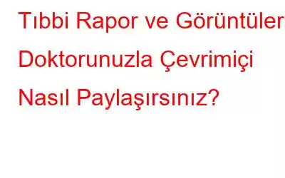 Tıbbi Rapor ve Görüntüleri Doktorunuzla Çevrimiçi Nasıl Paylaşırsınız?