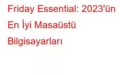 Friday Essential: 2023'ün En İyi Masaüstü Bilgisayarları