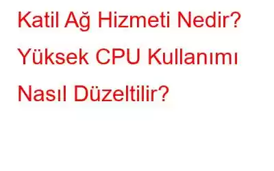 Katil Ağ Hizmeti Nedir? Yüksek CPU Kullanımı Nasıl Düzeltilir?