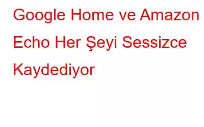 Google Home ve Amazon Echo Her Şeyi Sessizce Kaydediyor