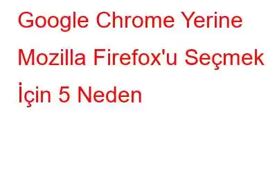 Google Chrome Yerine Mozilla Firefox'u Seçmek İçin 5 Neden