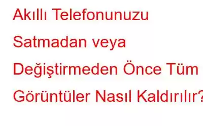 Akıllı Telefonunuzu Satmadan veya Değiştirmeden Önce Tüm Görüntüler Nasıl Kaldırılır?