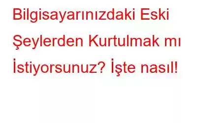 Bilgisayarınızdaki Eski Şeylerden Kurtulmak mı İstiyorsunuz? İşte nasıl!