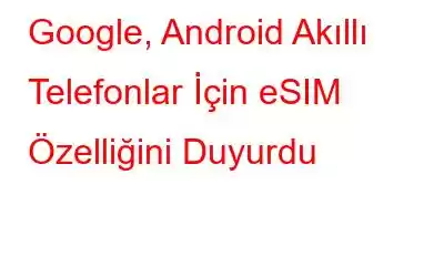 Google, Android Akıllı Telefonlar İçin eSIM Özelliğini Duyurdu