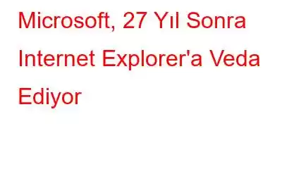 Microsoft, 27 Yıl Sonra Internet Explorer'a Veda Ediyor