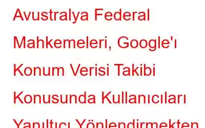 Avustralya Federal Mahkemeleri, Google'ı Konum Verisi Takibi Konusunda Kullanıcıları Yanıltıcı Yönlendirmekten Suçlu Buldu