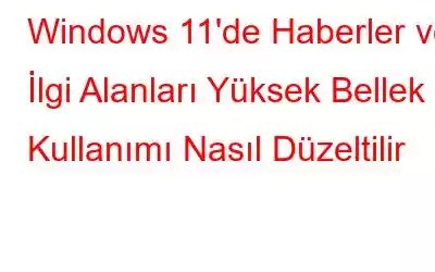 Windows 11'de Haberler ve İlgi Alanları Yüksek Bellek Kullanımı Nasıl Düzeltilir