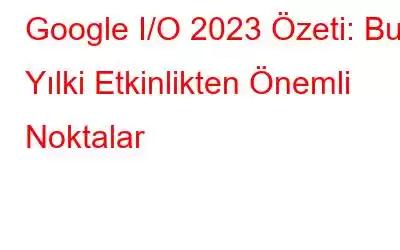 Google I/O 2023 Özeti: Bu Yılki Etkinlikten Önemli Noktalar