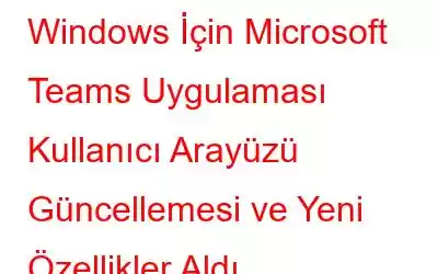 Windows İçin Microsoft Teams Uygulaması Kullanıcı Arayüzü Güncellemesi ve Yeni Özellikler Aldı