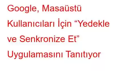 Google, Masaüstü Kullanıcıları İçin “Yedekle ve Senkronize Et” Uygulamasını Tanıtıyor