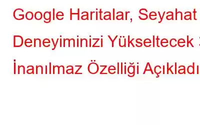 Google Haritalar, Seyahat Deneyiminizi Yükseltecek 3 İnanılmaz Özelliği Açıkladı