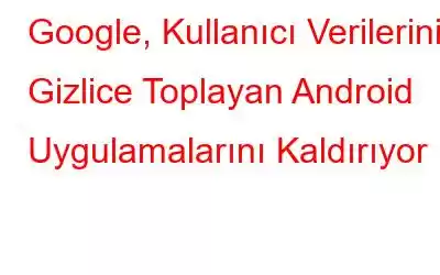 Google, Kullanıcı Verilerini Gizlice Toplayan Android Uygulamalarını Kaldırıyor