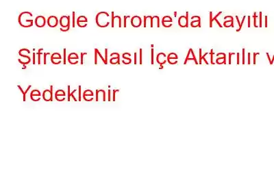 Google Chrome'da Kayıtlı Şifreler Nasıl İçe Aktarılır ve Yedeklenir