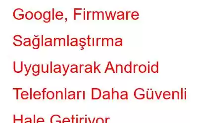 Google, Firmware Sağlamlaştırma Uygulayarak Android Telefonları Daha Güvenli Hale Getiriyor