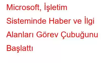 Microsoft, İşletim Sisteminde Haber ve İlgi Alanları Görev Çubuğunu Başlattı