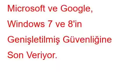 Microsoft ve Google, Windows 7 ve 8'in Genişletilmiş Güvenliğine Son Veriyor.