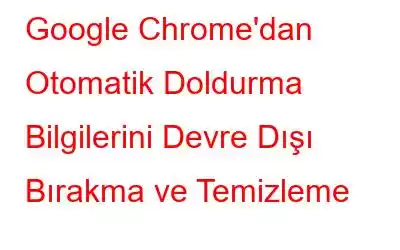 Google Chrome'dan Otomatik Doldurma Bilgilerini Devre Dışı Bırakma ve Temizleme