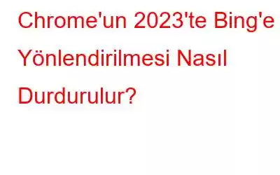 Chrome'un 2023'te Bing'e Yönlendirilmesi Nasıl Durdurulur?