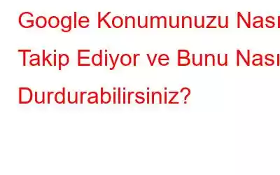 Google Konumunuzu Nasıl Takip Ediyor ve Bunu Nasıl Durdurabilirsiniz?