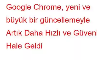 Google Chrome, yeni ve büyük bir güncellemeyle Artık Daha Hızlı ve Güvenli Hale Geldi