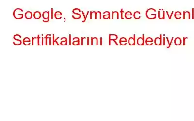 Google, Symantec Güvenlik Sertifikalarını Reddediyor