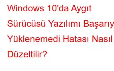 Windows 10'da Aygıt Sürücüsü Yazılımı Başarıyla Yüklenemedi Hatası Nasıl Düzeltilir?