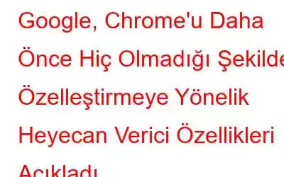 Google, Chrome'u Daha Önce Hiç Olmadığı Şekilde Özelleştirmeye Yönelik Heyecan Verici Özellikleri Açıkladı