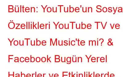 Bülten: YouTube'un Sosyal Özellikleri YouTube TV ve YouTube Music'te mi? & Facebook Bugün Yerel Haberler ve Etkinliklerde