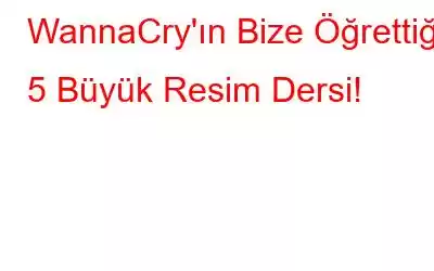 WannaCry'ın Bize Öğrettiği 5 Büyük Resim Dersi!