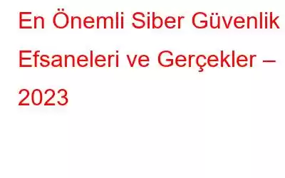 En Önemli Siber Güvenlik Efsaneleri ve Gerçekler – 2023