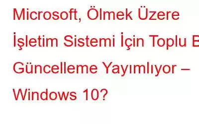 Microsoft, Ölmek Üzere İşletim Sistemi İçin Toplu Bir Güncelleme Yayımlıyor – Windows 10?