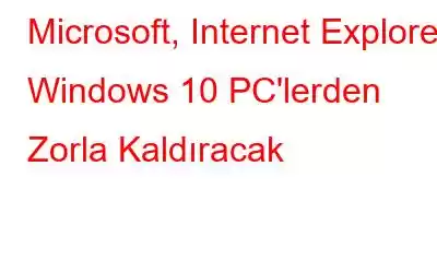 Microsoft, Internet Explorer'ı Windows 10 PC'lerden Zorla Kaldıracak