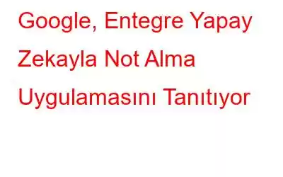 Google, Entegre Yapay Zekayla Not Alma Uygulamasını Tanıtıyor