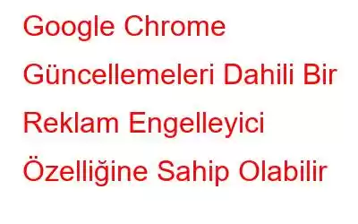 Google Chrome Güncellemeleri Dahili Bir Reklam Engelleyici Özelliğine Sahip Olabilir