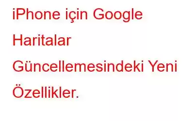 iPhone için Google Haritalar Güncellemesindeki Yeni Özellikler.