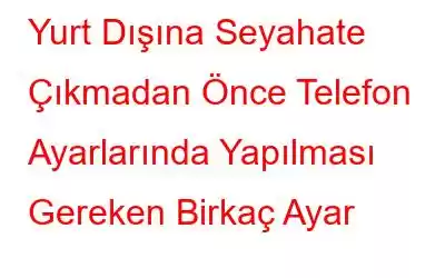 Yurt Dışına Seyahate Çıkmadan Önce Telefon Ayarlarında Yapılması Gereken Birkaç Ayar