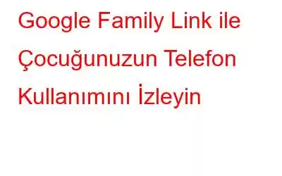 Google Family Link ile Çocuğunuzun Telefon Kullanımını İzleyin