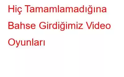 Hiç Tamamlamadığına Bahse Girdiğimiz Video Oyunları