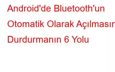 Android'de Bluetooth'un Otomatik Olarak Açılmasını Durdurmanın 6 Yolu