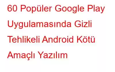 60 Popüler Google Play Uygulamasında Gizli Tehlikeli Android Kötü Amaçlı Yazılım