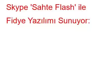 Skype 'Sahte Flash' ile Fidye Yazılımı Sunuyor: