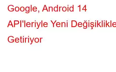 Google, Android 14 API'leriyle Yeni Değişiklikler Getiriyor