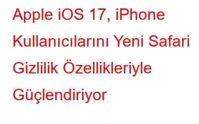 Apple iOS 17, iPhone Kullanıcılarını Yeni Safari Gizlilik Özellikleriyle Güçlendiriyor