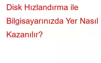 Disk Hızlandırma ile Bilgisayarınızda Yer Nasıl Kazanılır?