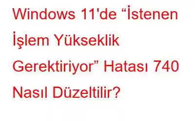 Windows 11'de “İstenen İşlem Yükseklik Gerektiriyor” Hatası 740 Nasıl Düzeltilir?