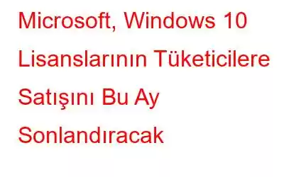 Microsoft, Windows 10 Lisanslarının Tüketicilere Satışını Bu Ay Sonlandıracak