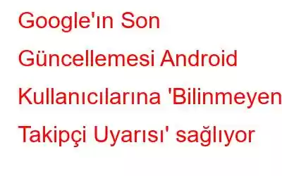 Google'ın Son Güncellemesi Android Kullanıcılarına 'Bilinmeyen Takipçi Uyarısı' sağlıyor